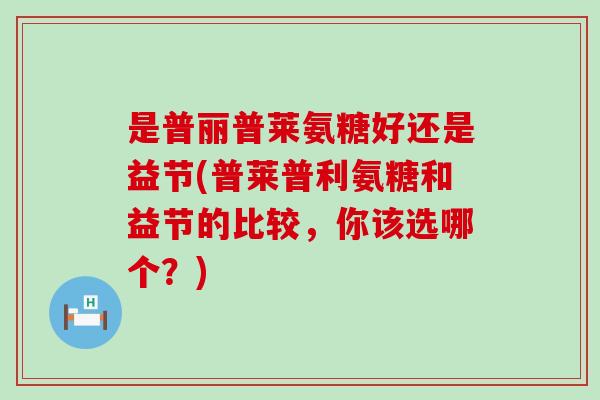 是普丽普莱氨糖好还是益节(普莱普利氨糖和益节的比较,你该选哪个?)-第1张图片-氨糖科普网 是普丽普莱氨糖好还是益节(普莱普利氨糖和益节的比较,你该选哪个?)-第1张图片-氨糖科普网