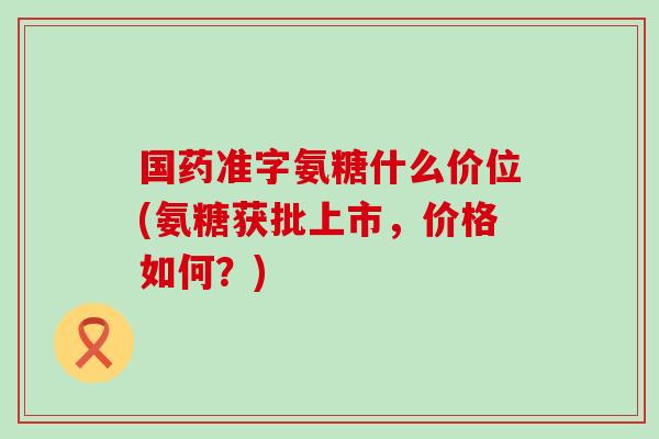 国药准字氨糖什么价位(氨糖获批上市,价格如何?)-第1张图片-氨糖科普网 国药准字氨糖什么价位(氨糖获批上市,价格如何?)-第1张图片-氨糖科普网