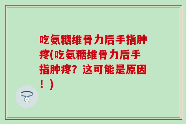吃氨糖维骨力后手指肿疼(吃氨糖维骨力后手指肿疼?这可能是原因!)-第1张图片-氨糖科普网 吃氨糖维骨力后手指肿疼(吃氨糖维骨力后手指肿疼?这可能是原因!)-第1张图片-氨糖科普网