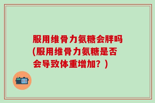 服用维骨力氨糖会胖吗(服用维骨力氨糖是否会导致体重增加？)-第1张图片-氨糖科普网
