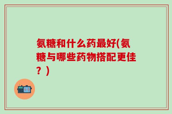 氨糖和什么药最好(氨糖与哪些药物搭配更佳?)-第1张图片-氨糖科普网 氨糖和什么药最好(氨糖与哪些药物搭配更佳?)-第1张图片-氨糖科普网