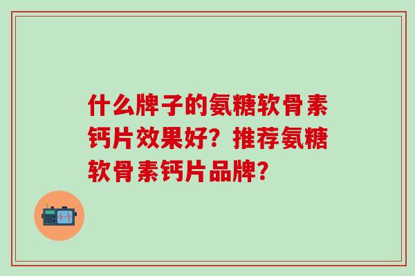 什么牌子的氨糖软骨素钙片效果好？推荐氨糖软骨素钙片品牌？-第1张图片-氨糖科普网
