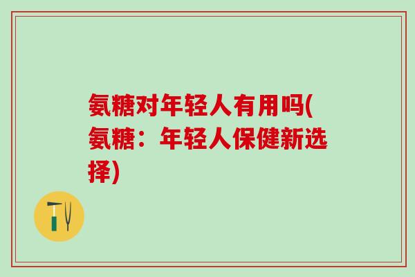 氨糖对年轻人有用吗(氨糖：年轻人保健新选择)-第1张图片-氨糖科普网