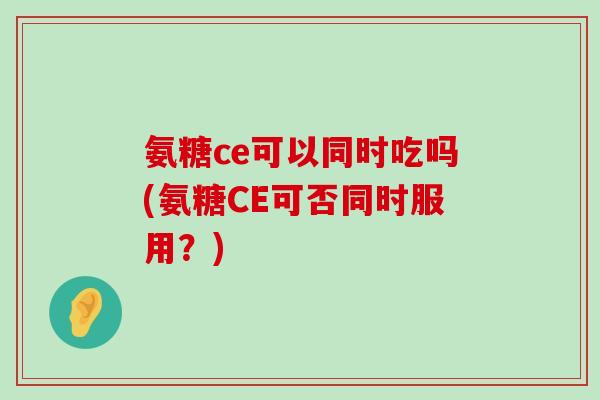 氨糖ce可以同时吃吗(氨糖CE可否同时服用?)-第1张图片-氨糖科普网 氨糖ce可以同时吃吗(氨糖CE可否同时服用?)-第1张图片-氨糖科普网