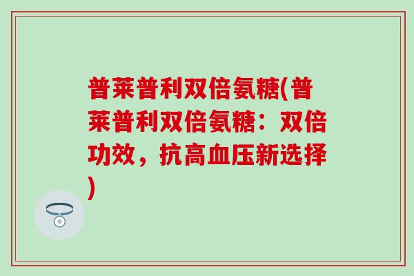 普莱普利双倍氨糖(普莱普利双倍氨糖:双倍功效,抗高血压新选择)-第1张图片-氨糖科普网 普莱普利双倍氨糖(普莱普利双倍氨糖:双倍功效,抗高血压新选择)-第1张图片-氨糖科普网