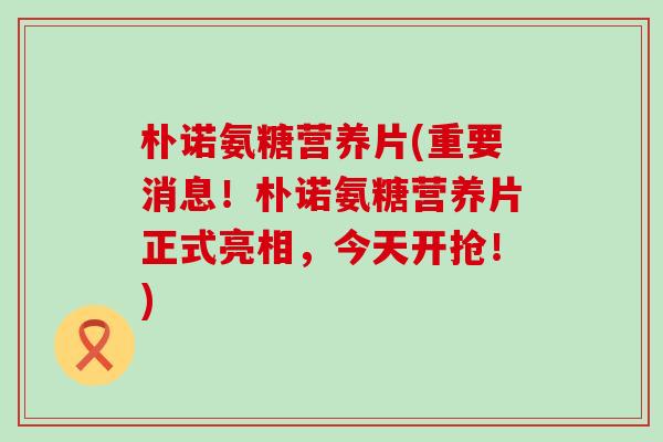 朴诺氨糖营养片(重要消息!朴诺氨糖营养片正式亮相,今天开抢!)-第1张图片-氨糖科普网 朴诺氨糖营养片(重要消息!朴诺氨糖营养片正式亮相,今天开抢!)-第1张图片-氨糖科普网