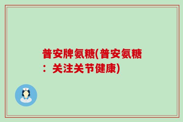 普安牌氨糖(普安氨糖:关注关节健康)-第1张图片-氨糖科普网 普安牌氨糖(普安氨糖:关注关节健康)-第1张图片-氨糖科普网