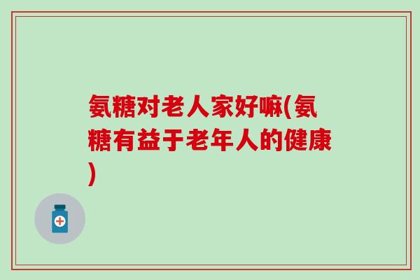 氨糖对老人家好嘛(氨糖有益于老年人的健康)-第1张图片-氨糖科普网 氨糖对老人家好嘛(氨糖有益于老年人的健康)-第1张图片-氨糖科普网