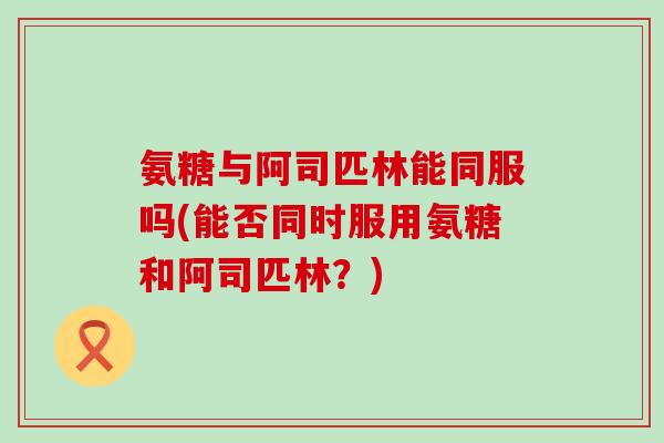 氨糖与阿司匹林能同服吗(能否同时服用氨糖和阿司匹林?)-第1张图片-氨糖科普网 氨糖与阿司匹林能同服吗(能否同时服用氨糖和阿司匹林?)-第1张图片-氨糖科普网