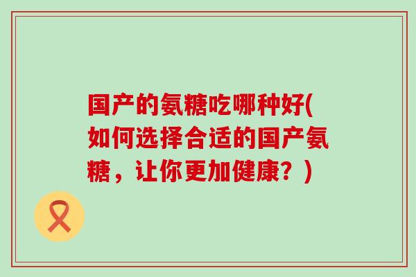 国产的氨糖吃哪种好(如何选择合适的国产氨糖,让你更加健康?)-第1张图片-氨糖科普网 国产的氨糖吃哪种好(如何选择合适的国产氨糖,让你更加健康?)-第1张图片-氨糖科普网