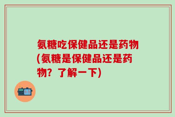 氨糖吃保健品还是药物(氨糖是保健品还是药物?了解一下)-第1张图片-氨糖科普网 氨糖吃保健品还是药物(氨糖是保健品还是药物?了解一下)-第1张图片-氨糖科普网