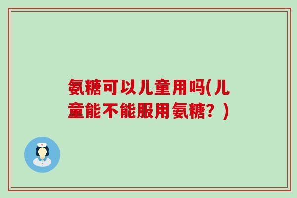 氨糖可以儿童用吗(儿童能不能服用氨糖?)-第1张图片-氨糖科普网 氨糖可以儿童用吗(儿童能不能服用氨糖?)-第1张图片-氨糖科普网