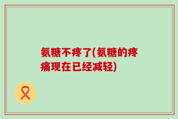 氨糖不疼了(氨糖的疼痛现在已经减轻)-第1张图片-氨糖科普网 氨糖不疼了(氨糖的疼痛现在已经减轻)-第1张图片-氨糖科普网