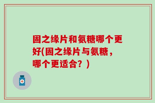 固之缘片和氨糖哪个更好(固之缘片与氨糖,哪个更适合?)-第1张图片-氨糖科普网 固之缘片和氨糖哪个更好(固之缘片与氨糖,哪个更适合?)-第1张图片-氨糖科普网