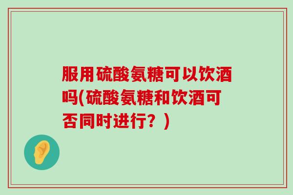 服用硫酸氨糖可以饮酒吗(硫酸氨糖和饮酒可否同时进行?)-第1张图片-氨糖科普网 服用硫酸氨糖可以饮酒吗(硫酸氨糖和饮酒可否同时进行?)-第1张图片-氨糖科普网