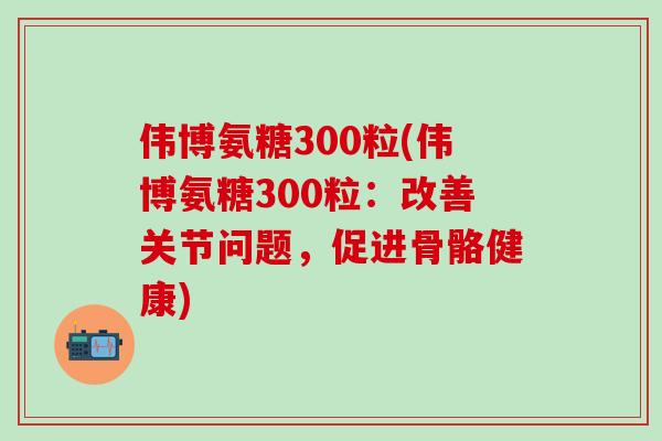 伟博氨糖300粒(伟博氨糖300粒:改善关节问题,促进骨骼健康)-第1张图片-氨糖科普网 伟博氨糖300粒(伟博氨糖300粒:改善关节问题,促进骨骼健康)-第1张图片-氨糖科普网