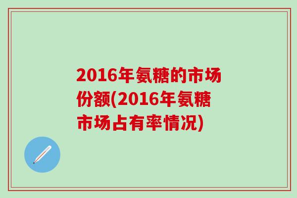 2016年氨糖的市场份额(2016年氨糖市场占有率情况)-第1张图片-氨糖科普网