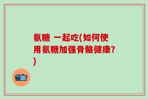 氨糖 一起吃(如何使用氨糖加强骨骼健康?)-第1张图片-氨糖科普网 氨糖 一起吃(如何使用氨糖加强骨骼健康?)-第1张图片-氨糖科普网