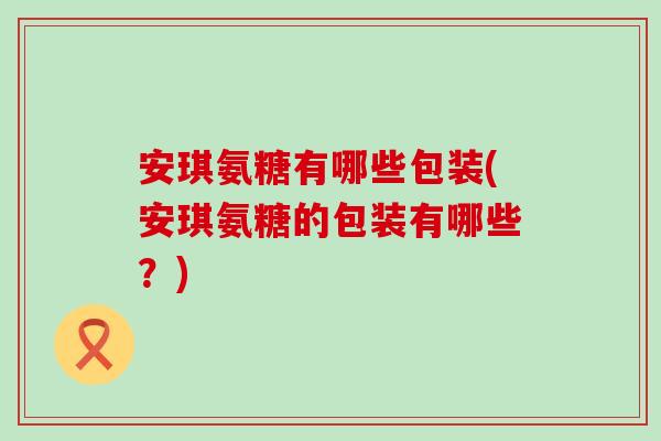 安琪氨糖有哪些包装(安琪氨糖的包装有哪些?)-第1张图片-氨糖科普网 安琪氨糖有哪些包装(安琪氨糖的包装有哪些?)-第1张图片-氨糖科普网