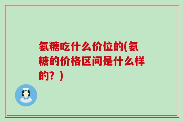 氨糖吃什么价位的(氨糖的价格区间是什么样的?)-第1张图片-氨糖科普网 氨糖吃什么价位的(氨糖的价格区间是什么样的?)-第1张图片-氨糖科普网
