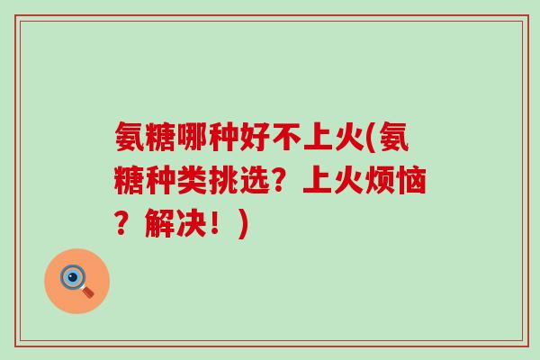 氨糖哪种好不上火(氨糖种类挑选？上火烦恼？解决！)-第1张图片-氨糖科普网