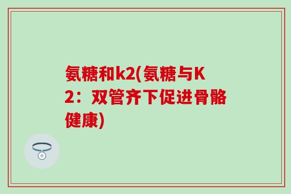 氨糖和k2(氨糖与K2：双管齐下促进骨骼健康)-第1张图片-氨糖科普网