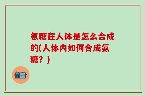 氨糖在人体是怎么合成的(人体内如何合成氨糖？)-第1张图片-氨糖科普网