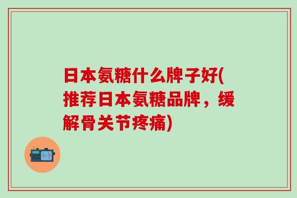 日本氨糖什么牌子好(推荐日本氨糖品牌，缓解骨关节疼痛)-第1张图片-氨糖科普网