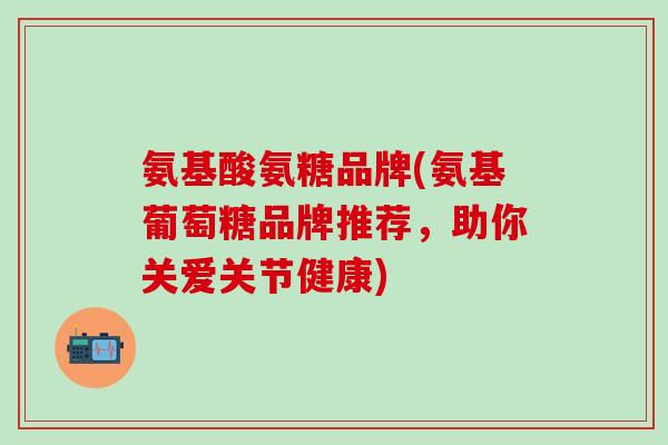 氨基酸氨糖品牌(氨基葡萄糖品牌推荐,助你关爱关节健康)-第1张图片-氨糖科普网 氨基酸氨糖品牌(氨基葡萄糖品牌推荐,助你关爱关节健康)-第1张图片-氨糖科普网