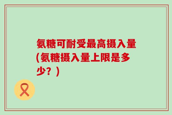 氨糖可耐受最高摄入量(氨糖摄入量上限是多少？)-第1张图片-氨糖科普网