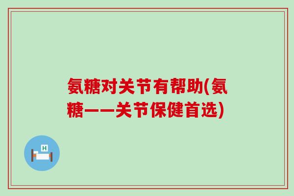 氨糖对关节有帮助(氨糖——关节保健首选)-第1张图片-氨糖科普网
