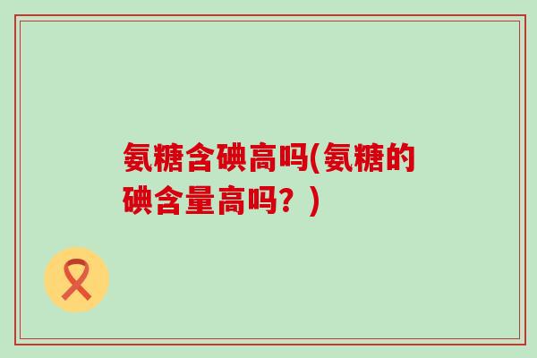 氨糖含碘高吗(氨糖的碘含量高吗?)-第1张图片-氨糖科普网 氨糖含碘高吗(氨糖的碘含量高吗?)-第1张图片-氨糖科普网