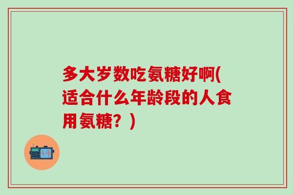 多大岁数吃氨糖好啊(适合什么年龄段的人食用氨糖?)-第1张图片-氨糖科普网 多大岁数吃氨糖好啊(适合什么年龄段的人食用氨糖?)-第1张图片-氨糖科普网