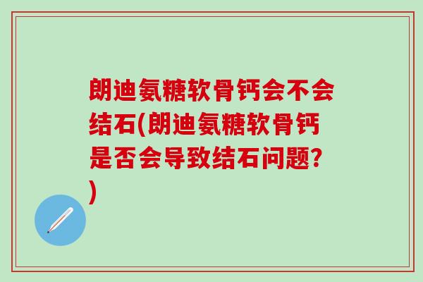 朗迪氨糖软骨钙会不会结石(朗迪氨糖软骨钙是否会导致结石问题？)-第1张图片-氨糖科普网