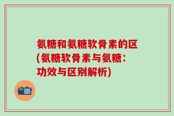 氨糖和氨糖软骨素的区(氨糖软骨素与氨糖:功效与区别解析)-第1张图片-氨糖科普网 氨糖和氨糖软骨素的区(氨糖软骨素与氨糖:功效与区别解析)-第1张图片-氨糖科普网
