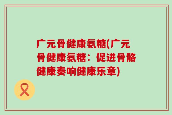 广元骨健康氨糖(广元骨健康氨糖：促进骨骼健康奏响健康乐章)-第1张图片-氨糖科普网
