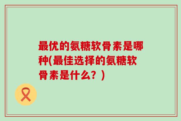 最优的氨糖软骨素是哪种(最佳选择的氨糖软骨素是什么?)-第1张图片-氨糖科普网 最优的氨糖软骨素是哪种(最佳选择的氨糖软骨素是什么?)-第1张图片-氨糖科普网