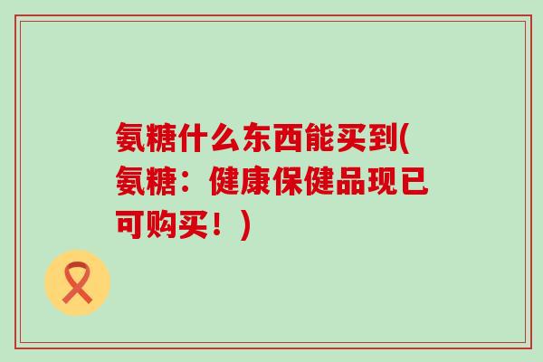 氨糖什么东西能买到(氨糖:健康保健品现已可购买!)-第1张图片-氨糖科普网 氨糖什么东西能买到(氨糖:健康保健品现已可购买!)-第1张图片-氨糖科普网