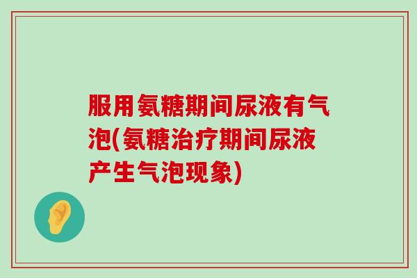 服用氨糖期间尿液有气泡(氨糖治疗期间尿液产生气泡现象)-第1张图片-氨糖科普网