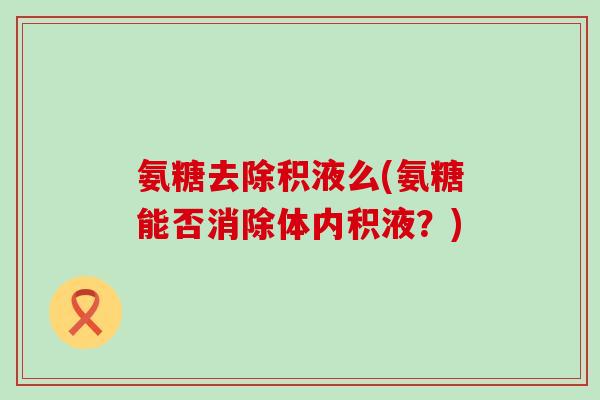 氨糖去除积液么(氨糖能否消除体内积液?)-第1张图片-氨糖科普网 氨糖去除积液么(氨糖能否消除体内积液?)-第1张图片-氨糖科普网