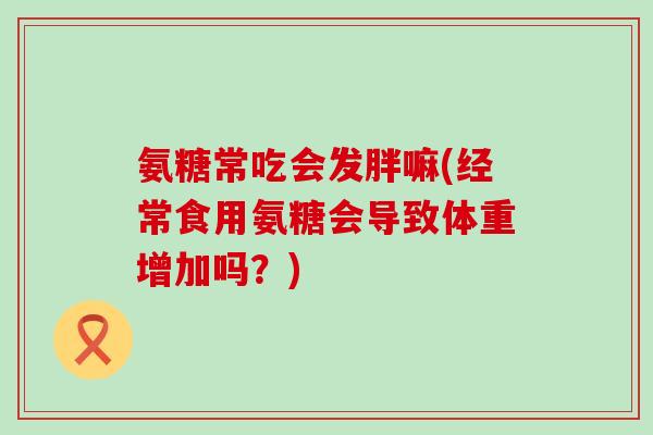 氨糖常吃会发胖嘛(经常食用氨糖会导致体重增加吗?)-第1张图片-氨糖科普网 氨糖常吃会发胖嘛(经常食用氨糖会导致体重增加吗?)-第1张图片-氨糖科普网