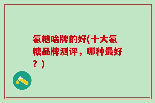 氨糖啥牌的好(十大氨糖品牌测评,哪种最好?)-第1张图片-氨糖科普网 氨糖啥牌的好(十大氨糖品牌测评,哪种最好?)-第1张图片-氨糖科普网