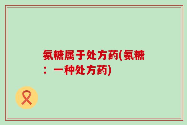 氨糖属于处方药(氨糖：一种处方药)-第1张图片-氨糖科普网