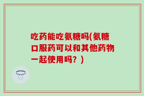 吃药能吃氨糖吗(氨糖口服药可以和其他药物一起使用吗?)-第1张图片-氨糖科普网 吃药能吃氨糖吗(氨糖口服药可以和其他药物一起使用吗?)-第1张图片-氨糖科普网