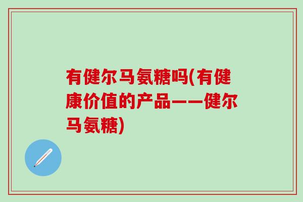 有健尔马氨糖吗(有健康价值的产品——健尔马氨糖)-第1张图片-氨糖科普网 有健尔马氨糖吗(有健康价值的产品——健尔马氨糖)-第1张图片-氨糖科普网