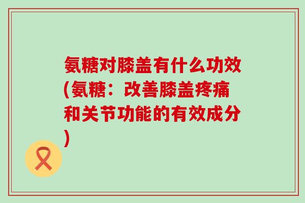 氨糖对膝盖有什么功效(氨糖:改善膝盖疼痛和关节功能的有效成分)-第1张图片-氨糖科普网 氨糖对膝盖有什么功效(氨糖:改善膝盖疼痛和关节功能的有效成分)-第1张图片-氨糖科普网