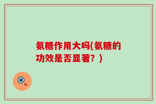 氨糖作用大吗(氨糖的功效是否显著?)-第1张图片-氨糖科普网 氨糖作用大吗(氨糖的功效是否显著?)-第1张图片-氨糖科普网