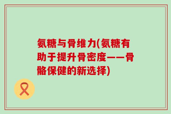 氨糖与骨维力(氨糖有助于提升骨密度——骨骼保健的新选择)-第1张图片-氨糖科普网