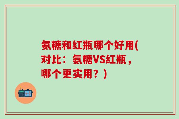 氨糖和红瓶哪个好用(对比:氨糖VS红瓶,哪个更实用?)-第1张图片-氨糖科普网 氨糖和红瓶哪个好用(对比:氨糖VS红瓶,哪个更实用?)-第1张图片-氨糖科普网