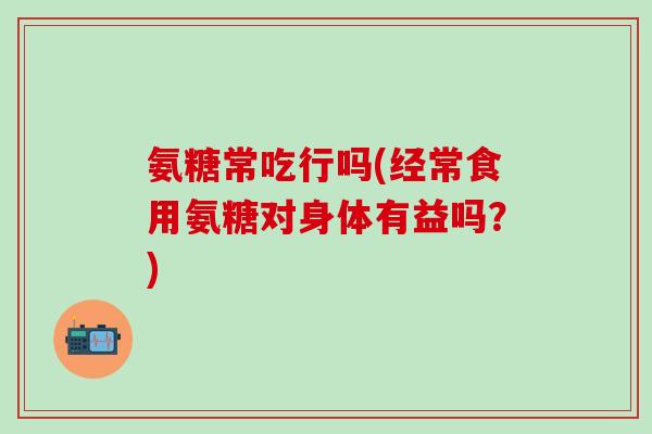 氨糖常吃行吗(经常食用氨糖对身体有益吗？)-第1张图片-氨糖科普网